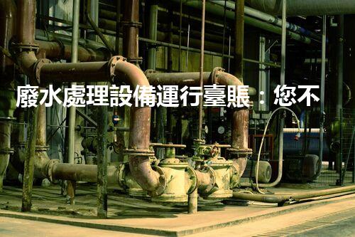 廢水處理設備運行臺賬：您不明白的運維秘籍！